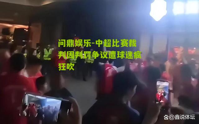 问鼎娱乐-中超比赛裁判因判罚争议遭球迷疯狂吹