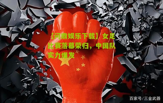 【问鼎娱乐下载】女足比赛落幕荣归，中国队实力爆发