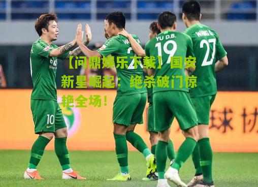 国安新星崛起：绝杀破门惊艳全场！